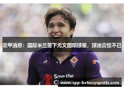 意甲消息：国际米兰签下尤文图斯球星，球迷震惊不已