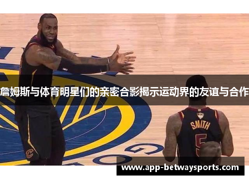 詹姆斯与体育明星们的亲密合影揭示运动界的友谊与合作